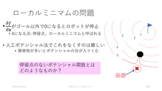 ローカルミニマムの問題
•
𝜕𝑓
𝜕𝒙
がゴール以外で0になるとロボットが停止
• 0になる点: 停留点、ローカルミニマムと呼ばれる
• 人工ポテンシャル法でこれをなくすのは難しい
• 障害物が多いとポテンシャルの谷が入りくむ
2021年1月24日 RSJロボット工学セミナー 24
1
2
3
4
5
谷底
停留点のないポテンシャル関数とは
どのようなものか？
 
