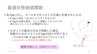 最適状態価値関数
• 各点𝒙に対し、ゴールまでのコストが正確に計算されたもの
• 𝑉∗(𝒙)と表記（ 𝒙に対してコストを与える）
• 𝑉∗(𝒙)が正確な場合、どこに移動してもコストが
減らないということは理論的にない
• ロボットが最良の方法で移動した場合、
移動のためのコストと𝑉∗(𝒙)の減少が釣り合う
• その他の行動: 𝑉∗(𝒙)の減少のほうが小さくなる
• エネルギーと力の向きの関係と同じ
2021年1月24日 RSJロボット工学セミナー 25
1
2
3
1
ありえない
実例で詳しく（次のページ）
 