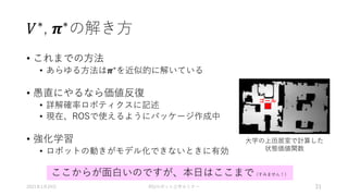 𝑉∗, 𝝅∗の解き方
• これまでの方法
• あらゆる方法は𝝅∗
を近似的に解いている
• 愚直にやるなら価値反復
• 詳解確率ロボティクスに記述
• 現在、ROSで使えるようにパッケージ作成中
• 強化学習
• ロボットの動きがモデル化できないときに有効
2021年1月24日 RSJロボット工学セミナー 31
大学の上田居室で計算した
状態価値関数
ゴール
ここからが面白いのですが、本日はここまで（すみません！）
 