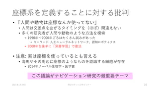 座標系を定義することに対する批判
• 「人間や動物は座標なんか使ってない」
• 人間は交差点を曲がるタイミングを（ほぼ）間違えない
• 多くの研究者が人間や動物のような方法を模索
• 1990年～2000年ごろはたくさん試みがあった
• キーワード: 人工ニューラルネットワーク、認知ロボティクス
• 2000年台後半に「深層学習」で復活
• 注意: 実は座標を使っているとも言える
• 海馬やその周辺に座標のようなものを認識する細胞が存在
• 2014年ノーベル生理学・医学賞
2021年1月24日 RSJロボット工学セミナー 34
この議論がナビゲーション研究の最重要テーマ
 