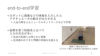 end-to-end学習
• ロボットに画像などの情報を入力したら
アクチュエータの動きが出力される
• 入出力間を人工ニューラルネットワークなどで学習
• 座標を使う制御系と比べて
入力の次元が多い
• 従来の制御とは明らかに異質
• 従来扱われてきた問題の枠組みを超える
2021年1月24日 RSJロボット工学セミナー 35
画像と行動を結び付け
（ビデオ: 千葉工大林原研の岡田眞也さん提供）
 