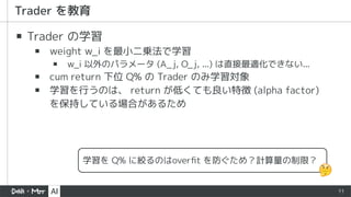 11
▪ Trader の学習
▪ weight w_i を最小二乗法で学習
▪ w_i 以外のパラメータ (A_j, O_j, ...) は直接最適化できない...
▪ cum return 下位 Q% の Trader のみ学習対象
▪ 学習を行うのは、 return が低くても良い特徴 (alpha factor)
を保持している場合があるため
学習を Q% に絞るのはoverﬁt を防ぐため？計算量の制限？
 