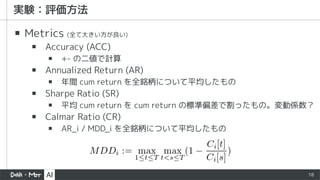18
▪ Metrics (全て大きい方が良い)
▪ Accuracy (ACC)
▪ +- の二値で計算
▪ Annualized Return (AR)
▪ 年間 cum return を全銘柄について平均したもの
▪ Sharpe Ratio (SR)
▪ 平均 cum return を cum return の標準偏差で割ったもの。変動係数？
▪ Calmar Ratio (CR)
▪ AR_i / MDD_i を全銘柄について平均したもの
 