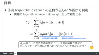 6
▪ 予測 logarithmic return の正負が正しいか否かで判定
▪ 実際の logarithmic return を weight として和をとる
sign 使うと 0 付近が不安定そう...。予測が結構正確なら、
マージンとっても良いと思うけどどれくらい正確なんだろう...
 