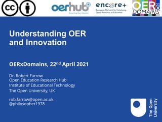 Understanding OER
and Innovation
OERxDomains, 22nd April 2021
Dr. Robert Farrow
Open Education Research Hub
Institute of Educational Technology
The Open University, UK
rob.farrow@open.ac.uk
@philosopher1978
 