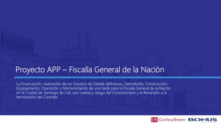 Proyecto APP – Fiscalía General de la Nación
La Financiación, realización de los Estudios de Detalle definitivos, Demolición, Construcción,
Equipamiento, Operación y Mantenimiento de una Sede para la Fiscalía General de la Nación
en la Ciudad de Santiago de Cali, por cuenta y riesgo del Concesionario y la Reversión a la
terminación del Contrato
 