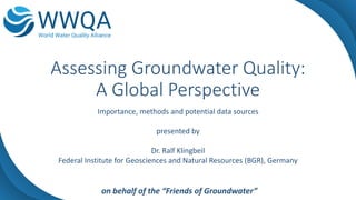 Assessing Groundwater Quality:
A Global Perspective
Importance, methods and potential data sources
presented by
Dr. Ralf Klingbeil
Federal Institute for Geosciences and Natural Resources (BGR), Germany
on behalf of the “Friends of Groundwater”
 