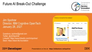 Future AI Break-Out Challenge
Jim Spohrer
Director, IBM Cognitive OpenTech
January 28, 2021
Questions: spohrer@gmail.com
Twitter: @JimSpohrer
LinkedIn: https://www.linkedin.com/in/spohrer/
Slack: https://slack.lfai.foundation
Presentations on line at: https://slideshare.net/spohrer
Thanks to Conrad for the invitation!
Conrad Voorsanger
The House Fund
 
