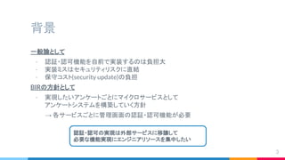 背景
一般論として
- 認証・認可機能を自前で実装するのは負担大
- 実装ミスはセキュリティリスクに直結
- 保守コスト(security update)の負担
BIRの方針として
- 実現したいアンケートごとにマイクロサービスとして
アンケートシステムを構築していく方針
→ 各サービスごとに管理画面の認証・認可機能が必要
3
認証・認可の実現は外部サービスに移譲して
必要な機能実現にエンジニアリソースを集中したい
 