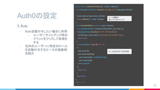 Auth0の設定
5. Rule
- Role自動付与したい場合に利用
- ユーザーサインアップ時の
イベントをフックして処理を
する
- 社内のユーザーに特定のロール
を自動付与するケースの実装例
を紹介
35
async function addAdminRole(user, context, callback) {
const ManagementClient = require("auth0@2.30.0").ManagementClient;
if (!user.email || !user.email_verified) {
return callback(null, user, context);
}
const shouldAddRole = function (user, context) {
const assignedRoles = (context.authorization || {}).roles || [];
if (assignedRoles.includes("[付与すべき Role名]")) {
console.log(`${user.name} has already had default roles`);
return false;
}
const endsWith = "@[対象ドメイン ]";
if (
user.email &&
user.email.substring(
user.email.length - endsWith.length,
user.email.length
) === endsWith
) {
return true;
}
return false;
};
//次ページへ
メール確認が
済んでいるかチェック
ロールを付与すべきか判定
 