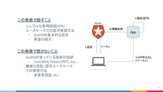 この発表で話すこと
- シンプルな管理画面(SPA)
ユースケースでの認可実現方法
- Auth0の基本的な設定
- 実装の紹介
この発表で話さないこと
- Auth0が使っている技術の説明
- Json Web Token(JWT), etc...
- 複雑な認証・認可ユースケース
での実現方法
- 多要素認証, etc...
6
2.API呼び出し
(+トークン)
1.認証 トークン
公開鍵取得
3.検証(認可)
App
Auth0
 