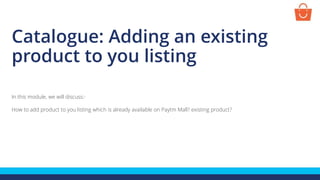 Catalogue: Adding an existing
product to you listing
In this module, we will discuss:-
How to add product to you listing which is already available on Paytm Mall? existing product?
 