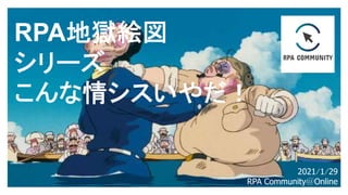 RPA地獄絵図
シリーズ
こんな情シスいやだ！
2021/1/29
RPA Community@Online
 