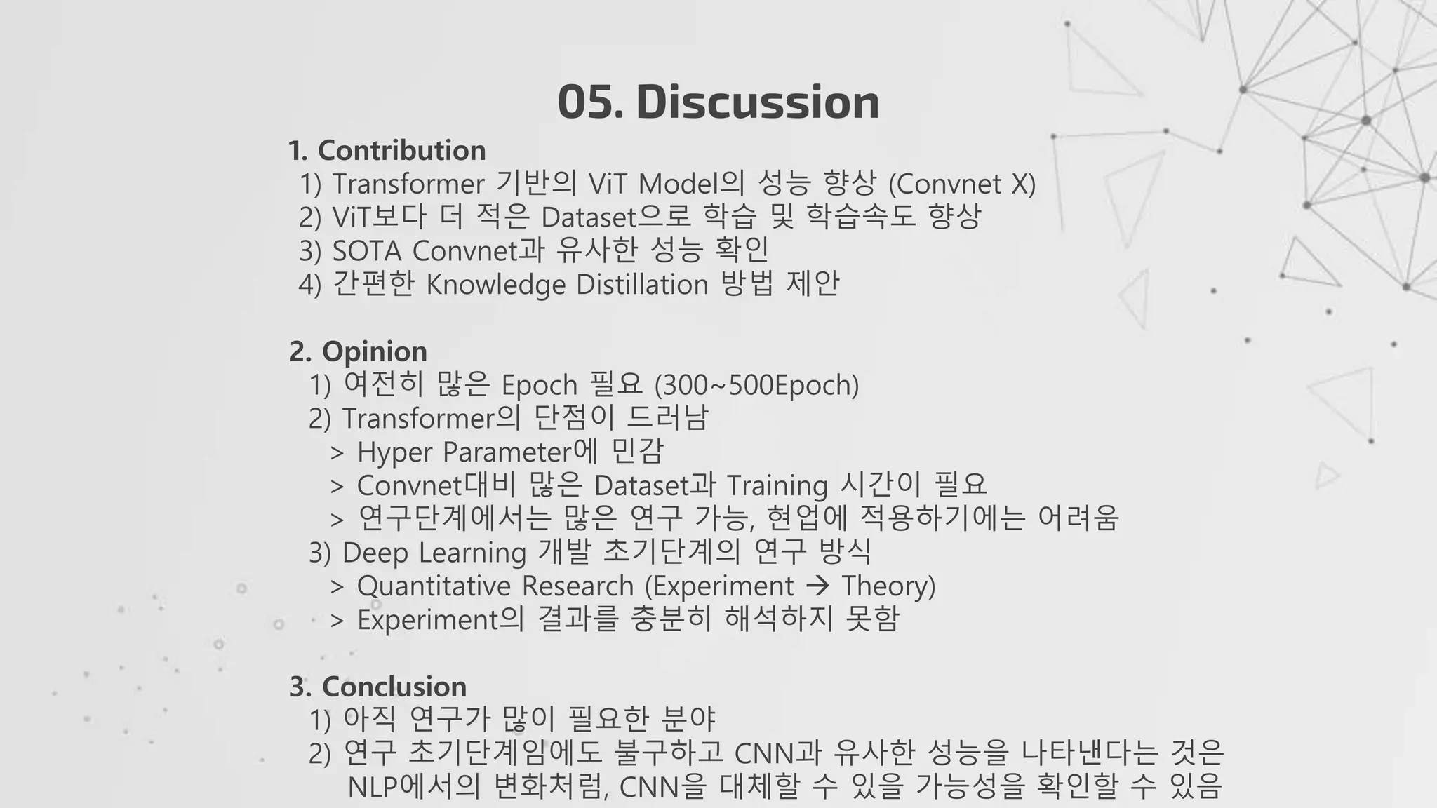 05. Discussion
1. Contribution
1) Transformer 기반의 ViT Model의 성능 향상 (Convnet X)
2) ViT보다 더 적은 Dataset으로 학습 및 학습속도 향상
3) SOTA Convnet과 유사한 성능 확인
4) 간편한 Knowledge Distillation 방법 제안
2. Opinion
1) 여전히 많은 Epoch 필요 (300~500Epoch)
2) Transformer의 단점이 드러남
> Hyper Parameter에 민감
> Convnet대비 많은 Dataset과 Training 시간이 필요
> 연구단계에서는 많은 연구 가능, 현업에 적용하기에는 어려움
3) Deep Learning 개발 초기단계의 연구 방식
> Quantitative Research (Experiment  Theory)
> Experiment의 결과를 충분히 해석하지 못함
3. Conclusion
1) 아직 연구가 많이 필요한 분야
2) 연구 초기단계임에도 불구하고 CNN과 유사한 성능을 나타낸다는 것은
NLP에서의 변화처럼, CNN을 대체할 수 있을 가능성을 확인할 수 있음
 