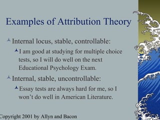 Copyright 2001 by Allyn and Bacon
Examples of Attribution Theory
Internal locus, stable, controllable:
I am good at studying for multiple choice
tests, so I will do well on the next
Educational Psychology Exam.
Internal, stable, uncontrollable:
Essay tests are always hard for me, so I
won’t do well in American Literature.
 