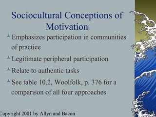 Copyright 2001 by Allyn and Bacon
Sociocultural Conceptions of
Motivation
Emphasizes participation in communities
of practice
Legitimate peripheral participation
Relate to authentic tasks
See table 10.2, Woolfolk, p. 376 for a
comparison of all four approaches
 