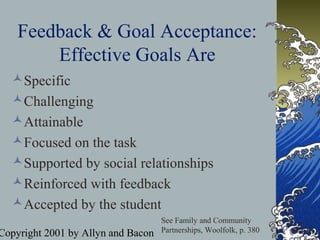 Copyright 2001 by Allyn and Bacon
Feedback & Goal Acceptance:
Effective Goals Are
Specific
Challenging
Attainable
Focused on the task
Supported by social relationships
Reinforced with feedback
Accepted by the student
See Family and Community
Partnerships, Woolfolk, p. 380
 