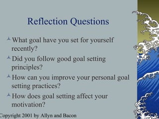 Copyright 2001 by Allyn and Bacon
Reflection Questions
What goal have you set for yourself
recently?
Did you follow good goal setting
principles?
How can you improve your personal goal
setting practices?
How does goal setting affect your
motivation?
 
