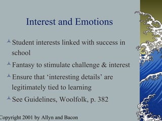 Copyright 2001 by Allyn and Bacon
Interest and Emotions
Student interests linked with success in
school
Fantasy to stimulate challenge & interest
Ensure that ‘interesting details’ are
legitimately tied to learning
See Guidelines, Woolfolk, p. 382
 