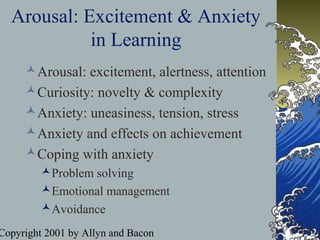 Copyright 2001 by Allyn and Bacon
Arousal: Excitement & Anxiety
in Learning
Arousal: excitement, alertness, attention
Curiosity: novelty & complexity
Anxiety: uneasiness, tension, stress
Anxiety and effects on achievement
Coping with anxiety
Problem solving
Emotional management
Avoidance
 