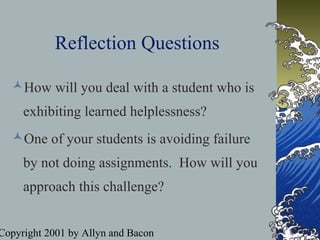 Copyright 2001 by Allyn and Bacon
Reflection Questions
How will you deal with a student who is
exhibiting learned helplessness?
One of your students is avoiding failure
by not doing assignments. How will you
approach this challenge?
 