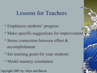 Copyright 2001 by Allyn and Bacon
Lessons for Teachers
Emphasize students’ progress
Make specific suggestions for improvement
Stress connection between effort &
accomplishment
Set learning goals for your students
Model mastery orientation
 