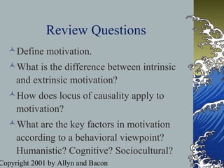 Copyright 2001 by Allyn and Bacon
Review Questions
Define motivation.
What is the difference between intrinsic
and extrinsic motivation?
How does locus of causality apply to
motivation?
What are the key factors in motivation
according to a behavioral viewpoint?
Humanistic? Cognitive? Sociocultural?
 