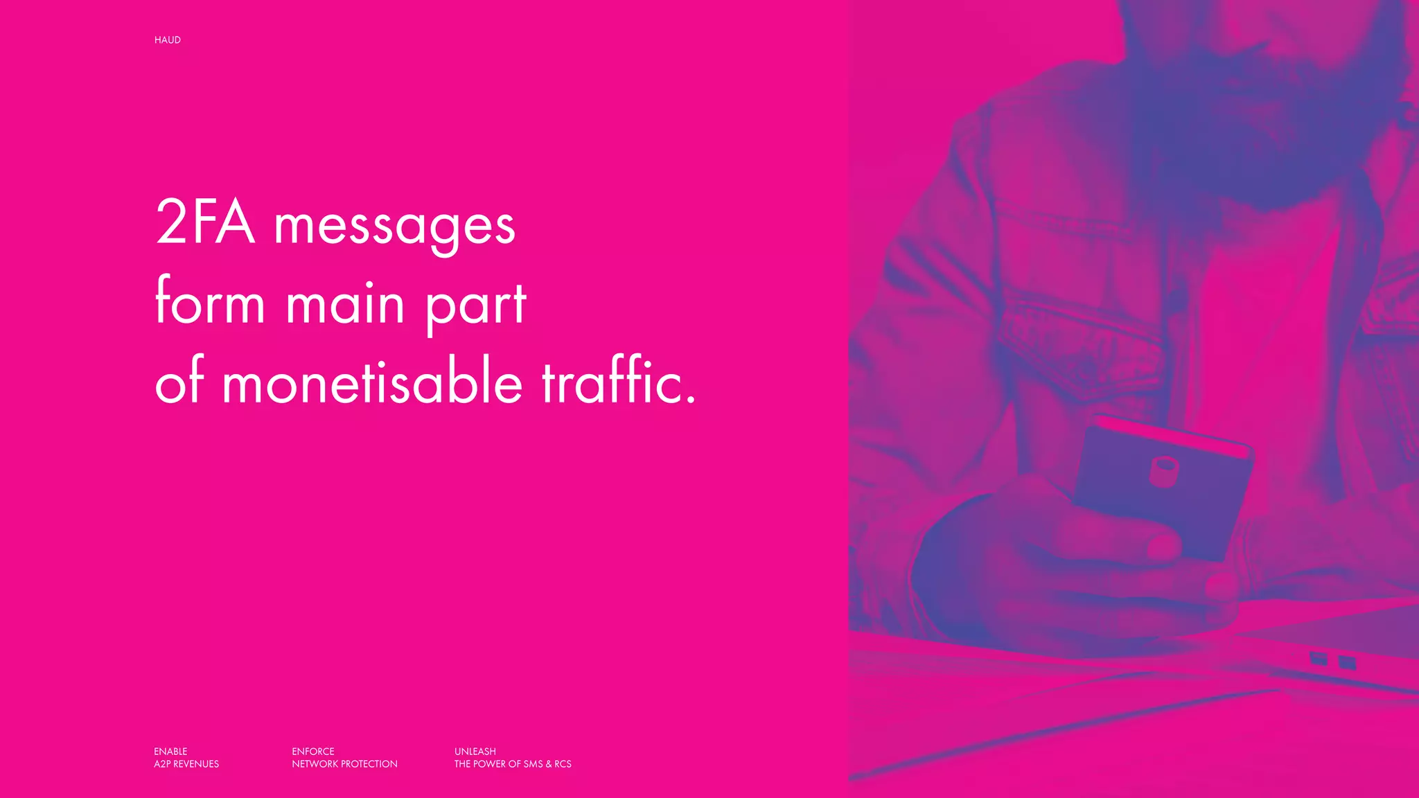 ENABLE
A2P REVENUES
ENFORCE
NETWORK PROTECTION
UNLEASH
THE POWER OF SMS & RCS
HAUD SMART SOLUTIONS FOR MOBILE OPERATORS,
AGGREGATORS AND MESSAGING HUBS
2FA messages
form main part
of monetisable traffic.
 
