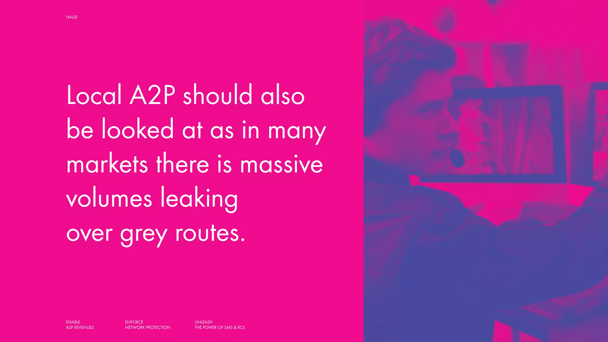 ENABLE
A2P REVENUES
ENFORCE
NETWORK PROTECTION
UNLEASH
THE POWER OF SMS & RCS
HAUD SMART SOLUTIONS FOR MOBILE OPERATORS,
AGGREGATORS AND MESSAGING HUBS
Local A2P should also
be looked at as in many
markets there is massive
volumes leaking
over grey routes.
 