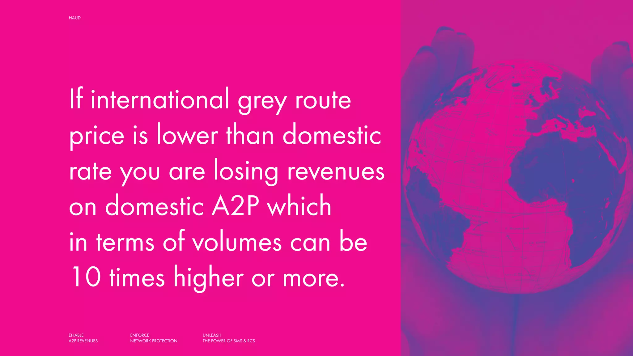 ENABLE
A2P REVENUES
ENFORCE
NETWORK PROTECTION
UNLEASH
THE POWER OF SMS & RCS
HAUD SMART SOLUTIONS FOR MOBILE OPERATORS,
AGGREGATORS AND MESSAGING HUBS
If international grey route
price is lower than domestic
rate you are losing revenues
on domestic A2P which
in terms of volumes can be
10 times higher or more.
 