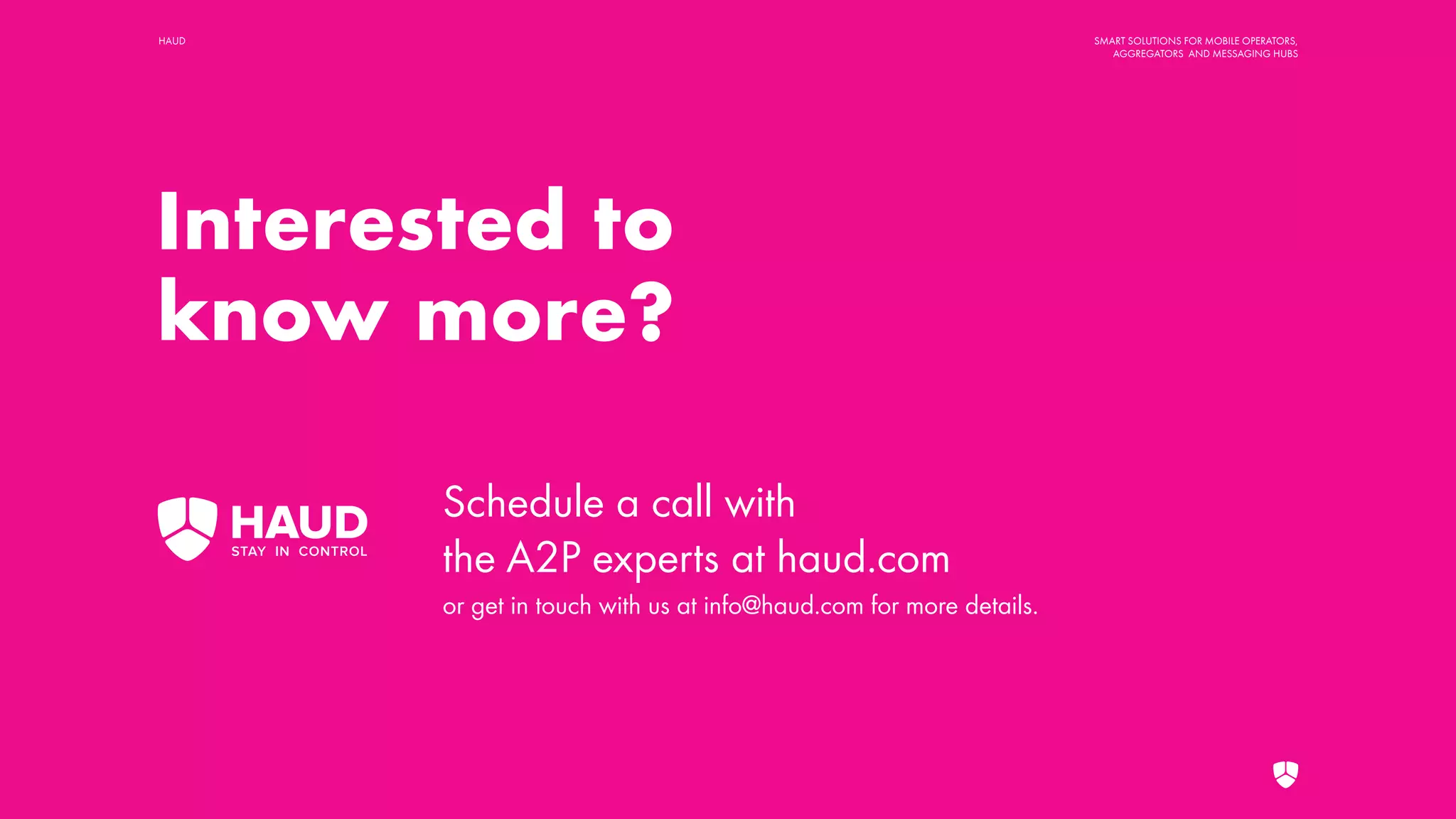 HAUD SMART SOLUTIONS FOR MOBILE OPERATORS,
AGGREGATORS AND MESSAGING HUBS
Interested to
know more?
Schedule a call with
the A2P experts at haud.com
or get in touch with us at info@haud.com for more details.
 