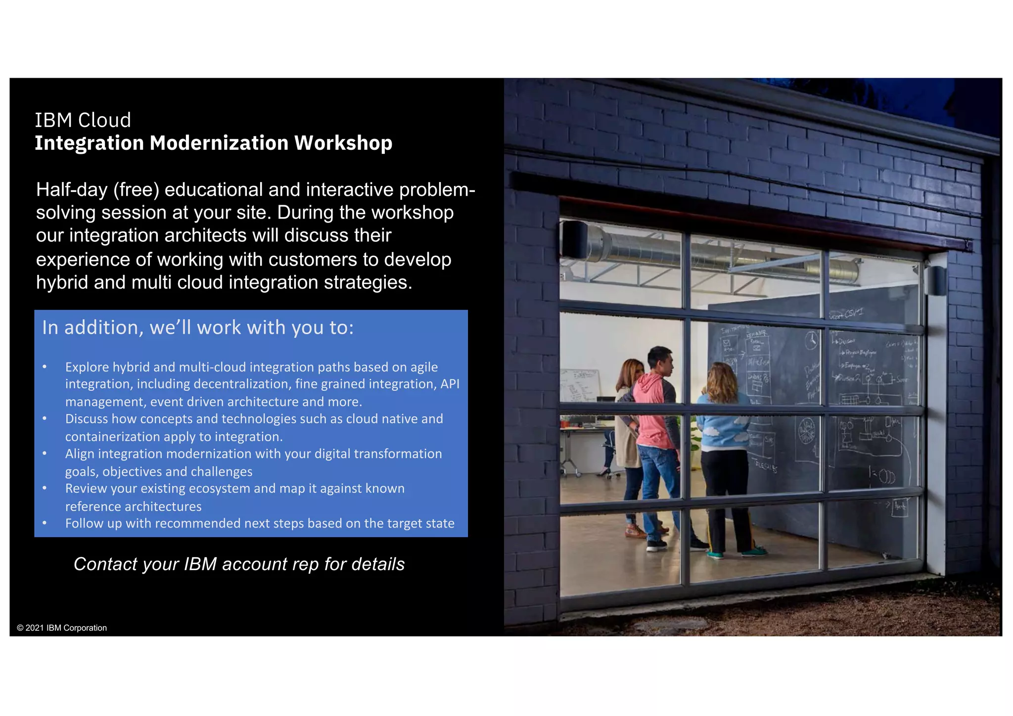 © 2021 IBM Corporation
IBM Cloud
Integration Modernization Workshop
Half-day (free) educational and interactive problem-
solving session at your site. During the workshop
our integration architects will discuss their
experience of working with customers to develop
hybrid and multi cloud integration strategies.
In addition, we’ll work with you to:
• Explore hybrid and multi-cloud integration paths based on agile
integration, including decentralization, fine grained integration, API
management, event driven architecture and more.
• Discuss how concepts and technologies such as cloud native and
containerization apply to integration.
• Align integration modernization with your digital transformation
goals, objectives and challenges
• Review your existing ecosystem and map it against known
reference architectures
• Follow up with recommended next steps based on the target state
Contact your IBM account rep for details
 