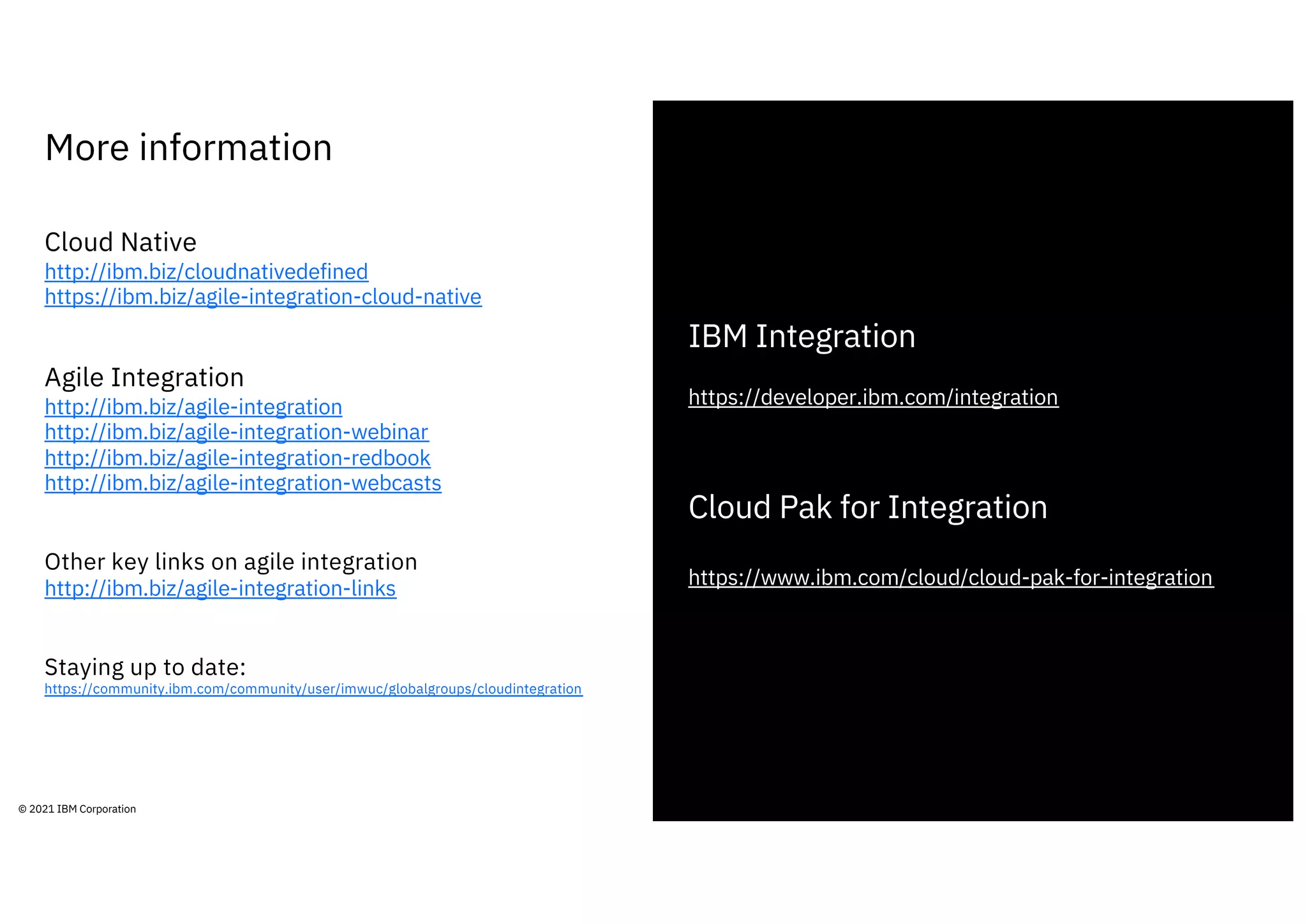More information
29
© 2021 IBM Corporation
Cloud Native
http://ibm.biz/cloudnativedefined
https://ibm.biz/agile-integration-cloud-native
Agile Integration
http://ibm.biz/agile-integration
http://ibm.biz/agile-integration-webinar
http://ibm.biz/agile-integration-redbook
http://ibm.biz/agile-integration-webcasts
Other key links on agile integration
http://ibm.biz/agile-integration-links
Staying up to date:
https://community.ibm.com/community/user/imwuc/globalgroups/cloudintegration
IBM Integration
https://developer.ibm.com/integration
Cloud Pak for Integration
https://www.ibm.com/cloud/cloud-pak-for-integration
 