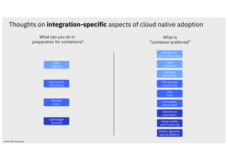 Agile
methods
DevOps and
site reliability eng.
Team
autonomy
Fine-grained
components
Appropriate
decoupling
Minimal
state
Immutable
deployment
Zero
trust
Elastic, agnostic,
secure platform
Lightweight
runtimes
Operational
automation
Observability
and monitoring
Lifecycle
automation
What can you do in
preparation for containers?
What is
“container-preferred”
© 2021 IBM Corporation
Thoughts on integration-specific aspects of cloud native adoption
 