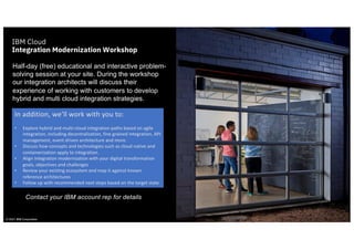 © 2021 IBM Corporation
IBM Cloud
Integration Modernization Workshop
Half-day (free) educational and interactive problem-
solving session at your site. During the workshop
our integration architects will discuss their
experience of working with customers to develop
hybrid and multi cloud integration strategies.
In addition, we’ll work with you to:
• Explore hybrid and multi-cloud integration paths based on agile
integration, including decentralization, fine grained integration, API
management, event driven architecture and more.
• Discuss how concepts and technologies such as cloud native and
containerization apply to integration.
• Align integration modernization with your digital transformation
goals, objectives and challenges
• Review your existing ecosystem and map it against known
reference architectures
• Follow up with recommended next steps based on the target state
Contact your IBM account rep for details
 