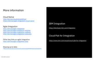 More information
29
© 2021 IBM Corporation
Cloud Native
http://ibm.biz/cloudnativedefined
https://ibm.biz/agile-integration-cloud-native
Agile Integration
http://ibm.biz/agile-integration
http://ibm.biz/agile-integration-webinar
http://ibm.biz/agile-integration-redbook
http://ibm.biz/agile-integration-webcasts
Other key links on agile integration
http://ibm.biz/agile-integration-links
Staying up to date:
https://community.ibm.com/community/user/imwuc/globalgroups/cloudintegration
IBM Integration
https://developer.ibm.com/integration
Cloud Pak for Integration
https://www.ibm.com/cloud/cloud-pak-for-integration
 