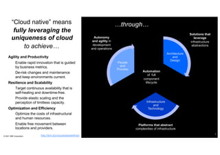 “Cloud native” means
Agility and Productivity
– Enable rapid innovation that is guided
by business metrics.
– De-risk changes and maintenance
and keep environments current.
Resilience and Scalability
– Target continuous availability that is
self-healing and downtime-free.
– Provide elastic scaling and the
perception of limitless capacity.
Optimization and Efficiency
– Optimize the costs of infrastructural
and human resources.
– Enable free movement between
locations and providers.
© 2021 IBM Corporation
4
People
and
Process
Architecture
and
Design
Infrastructure
and
Technology
Platforms that abstract
complexities of infrastructure
Solutions that
leverage
infrastructure
abstractions
Automation
of full
component
lifecycle
Autonomy
and agility in
development
and operations
fully leveraging the
uniqueness of cloud
…through…
to achieve…
http://ibm.biz/cloudnativedefined
 