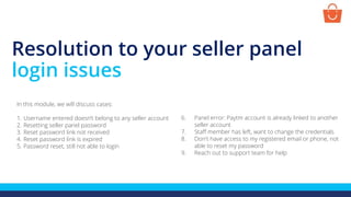 Resolution to your seller panel
login issues
In this module, we will discuss cases:
1. Username entered doesn’t belong to any seller account
2. Resetting seller panel password
3. Reset password link not received
4. Reset password link is expired
5. Password reset, still not able to login
6. Panel error: Paytm account is already linked to another
seller account
7. Staff member has left, want to change the credentials
8. Don't have access to my registered email or phone, not
able to reset my password
9. Reach out to support team for help
 