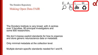 The Donders Repository
Making Open Data FAIR
The Donders Institute is very broad, with 4 centres
over 3 faculties, 80 principal investigators and
some 800 researchers.
We don’t impose explicit standards for how to organize
and store generic neuroscience data or metadata.
Only minimal metadata at the collection level.
Multiple domain-specific standards needed for I and R.
 