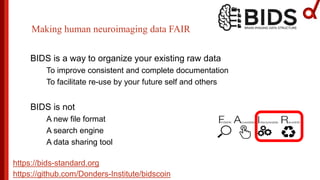 BIDS is a way to organize your existing raw data
To improve consistent and complete documentation
To facilitate re-use by your future self and others
BIDS is not
A new file format
A search engine
A data sharing tool
Making human neuroimaging data FAIR
https://bids-standard.org
https://github.com/Donders-Institute/bidscoin
 