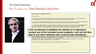 The Donders Repository
Data Use Agreement - Data Sharing Collections
Data use agreement for identifiable human data
Version RU-DI-HD-1.0
I request access to the data collected in the digital repository of the Donders Institute for Brain, Cognition and Behaviour, part of the Radboud University,
established at Nijmegen, the Netherlands (hereinafter referred to as the Donders Institute), and I agree to the following:
1. I will comply with all relevant rules and regulations imposed by my institution and my government. This may mean that I need my research to be approved or
declared exempt by a committee that oversees research on human subjects, e.g. my Institutional Review Board or Ethics Committee.
2. I will not attempt to establish the identity of or attempt to contact any of the included human subjects. I will not link this data to any other database in a way
that could provide identifying information. I understand that under no circumstances will the code that would link these data to an individuals personal
information be given to me, nor will any additional information about individual subjects be released to me under these Data Use Terms.
3. I will not redistribute or share the data with others, including individuals in my research group, unless they have independently applied and been granted
access to this data.
4. I will acknowledge the use of the data and data derived from the data when publicly presenting any results or algorithms that benefitted from their use.
(a) Papers, book chapters, books, posters, oral presentations, and all other presentations of results derived from the data should acknowledge the origin of the
data as follows: "Data were provided (in part) by the Donders Institute for Brain, Cognition and Behaviour".
(b) Authors of publications or presentations using the data should cite relevant publications describing the methods developed and used by the Donders
Institute to acquire and process the data. The specific publications that are appropriate to cite in any given study will depend on what the data were used and
for what purposes. When applicable, a list of publications will be included in the collection.
(c) Neither the Donders Institute or Radboud University, nor the researchers that provide this data should be included as an author of publications or
presentations if this authorship would be based solely on the use of this data.
5. Failure to abide by these guidelines will result in termination of my privileges to access to these data.
I will not attempt to establish the identity of or attempt to
contact any of the included human subjects. I will not link this
data to any other database that could provide identifying …
 