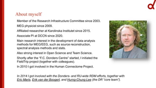 About myself
Member of the Research Infrastructure Committee since 2003.
MEG physicist since 2009.
Affiliated researcher at Karolinska Institutet since 2015.
Associate PI at DCCN since 2020.
Main research interest in the development of data analysis
methods for MEG/EEG, such as source reconstruction,
spectral analysis methods and stats.
Also strong interest in Open Science and Team Science.
Shortly after the “F.C. Donders Centre” started, I initiated the
FieldTrip project (together with colleagues).
In 2010 I got involved in the Human Connectome Project.
In 2014 I got involved with the Donders- and RU-wide RDM efforts, together with
Eric Maris, Erik van der Boogert, and Hurng-Chung Lee (the DR “core team”).
 