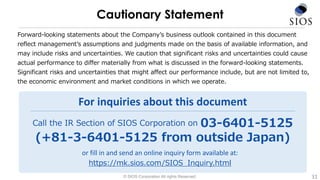 Forward-looking statements about the Company’s business outlook contained in this document
reflect management’s assumptions and judgments made on the basis of available information, and
may include risks and uncertainties. We caution that significant risks and uncertainties could cause
actual performance to differ materially from what is discussed in the forward-looking statements.
Significant risks and uncertainties that might affect our performance include, but are not limited to,
the economic environment and market conditions in which we operate.
Call the IR Section of SIOS Corporation on 03-6401-5125
(+81-3-6401-5125 from outside Japan)
For inquiries about this document
or fill in and send an online inquiry form available at:
https://mk.sios.com/SIOS_Inquiry.html
© SIOS Corporation All rights Reserved.
Cautionary Statement
31
 