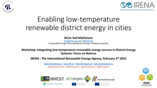 Enabling low-temperature
renewable district energy in cities
Brian Vad Mathiesen
bvm@plan.aau.dk / @brianvad
Sustainable Energy Planning Research Group, Aalborg University
Workshop: Integrating low-temperature renewable energy sources in District Energy
Systems: Focus on Belarus
IRENA - The International Renewable Energy Agency, February 3rd 2021
www.heatroadmap.eu / www.4dh.eu / www.sEEnergies.eu / www.reinvestproject.eu
@HeatRoadmapEU / @4DHresearch / @sEEnergiesEU / @REInvestEU
This project has received funding from
the European Union's Horizon 2020
research and innovation programme
under grant agreement No. 695989.
 