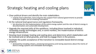 Strategic heating and cooling plans
• Clear political drivers and identify the main stakeholders.
• Lead by local authorities, but it requires key support from national governments to provide
ambitious targets and an enabling framework
• At the national level governance and regulatory frameworks,
• Set direction for the implementation of the entire energy system and the role of district energy in
decarbonisation and sustainable development.
• Upgrade the required skills of the workforce, including those involved in individual
renewable energy technologies and, in some markets, the modernisation of district
energy infrastructure.
• Develop local strategic heating and cooling plans and determine which stakeholders will
be involved and on what grounds, and how to engage them in the process.
• Facilitate the public acceptance of the transition to renewable-based district energy
projects.
• Achieved by including citizens, practicing transparency and raising awareness about the merits of
district energy systems and renewable technologies.
 