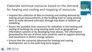 Elaborate technical scenarios based on the demand
for heating and cooling and mapping of resources
• Improve the collection of data on heating and cooling demand by
making actual measurements at the building level or using existing
tools to make demand estimates through top-down or bottom-up
modelling.
• Assess the available heat resources for utilization in the heating and
cooling of buildings by using existing tools such as geographical
information systems or by developing heat atlases. The information
generated by the use of these tools could be used to support planning
and investment in district energy systems.
• Ensure that the scenarios advanced for heating and cooling
development are in line with long-term targets.
 
