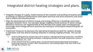 Integrated district heating strategies and plans.
• Integrate changes of supply, modernisation of the network and building renovation plans
to achieve an optimum performance level (both technical and socio economic) and avoid
lock-in effects and disconnections
• Align the development of district energy and energy efficiency in buildings and create
synergies between them. For example, design neighbourhood schemes in which energy
efficiency measures are implemented at the demand and supply sides simultaneously.
Encourage more energy-efficient practices by moving to consumption-based billing for all
consumers.
• Implement measures to decrease the operating temperatures both for systems already
in operation and new district heating networks in existing neighbourhoods. This can be
done
i) at the building level by introducing control systems, redesigning heating equipment, retrofitting
with energy efficient building envelopes, redesigning domestic hot water preparation systems
and substations, etc.; and
ii) at the network level by insulating pipes, incorporating temperatureboosting technologies,
instituting measures to lower return temperatures, and avoiding higher flow rates that could
damage the network, etc.
 