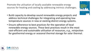 Promote the utilisation of locally available renewable energy
sources for heating and cooling by addressing intrinsic challenges.
• Build capacity to develop sound renewable energy projects and
address technical challenges for integrating and operating low-
temperature sources in new or existing district energy systems.
• Ensure adherence to best practices for the operation of local
renewable energy sources. These best practices result in the most
cost-efficient and sustainable utilisation of resources, e.g., reinjection
for geothermal energy or seasonal thermal storage for solar thermal.
 