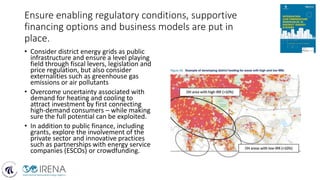 Ensure enabling regulatory conditions, supportive
financing options and business models are put in
place.
• Consider district energy grids as public
infrastructure and ensure a level playing
field through fiscal levers, legislation and
price regulation, but also consider
externalities such as greenhouse gas
emissions or air pollutants
• Overcome uncertainty associated with
demand for heating and cooling to
attract investment by first connecting
high-demand consumers – while making
sure the full potential can be exploited.
• In addition to public finance, including
grants, explore the involvement of the
private sector and innovative practices
such as partnerships with energy service
companies (ESCOs) or crowdfunding.
 
