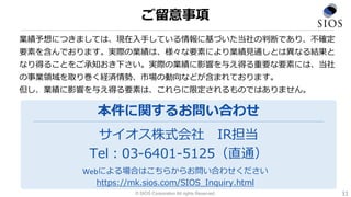 業績予想につきましては、現在入手している情報に基づいた当社の判断であり、不確定
要素を含んでおります。実際の業績は、様々な要素により業績見通しとは異なる結果と
なり得ることをご承知おき下さい。実際の業績に影響を与え得る重要な要素には、当社
の事業領域を取り巻く経済情勢、市場の動向などが含まれております。
但し、業績に影響を与え得る要素は、これらに限定されるものではありません。
サイオス株式会社 IR担当
Tel：03-6401-5125（直通）
本件に関するお問い合わせ
Webによる場合はこちらからお問い合わせください
https://mk.sios.com/SIOS_Inquiry.html
© SIOS Corporation All rights Reserved.
ご留意事項
31
 
